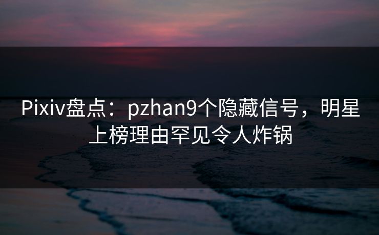 Pixiv盘点：pzhan9个隐藏信号，明星上榜理由罕见令人炸锅