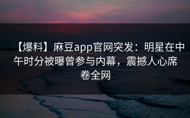 【爆料】麻豆app官网突发：明星在中午时分被曝曾参与内幕，震撼人心席卷全网