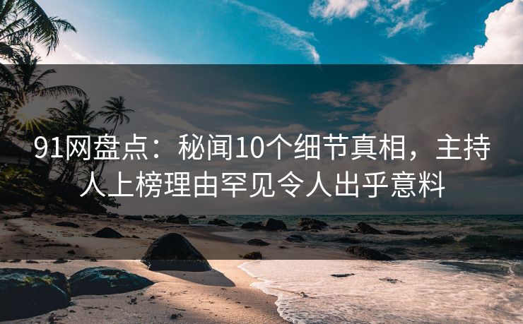 91网盘点：秘闻10个细节真相，主持人上榜理由罕见令人出乎意料