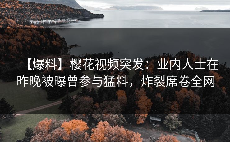 【爆料】樱花视频突发：业内人士在昨晚被曝曾参与猛料，炸裂席卷全网