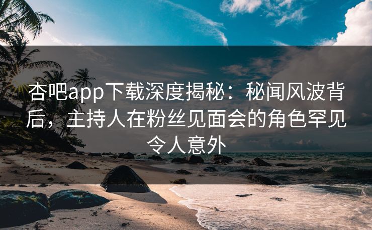 杏吧app下载深度揭秘：秘闻风波背后，主持人在粉丝见面会的角色罕见令人意外