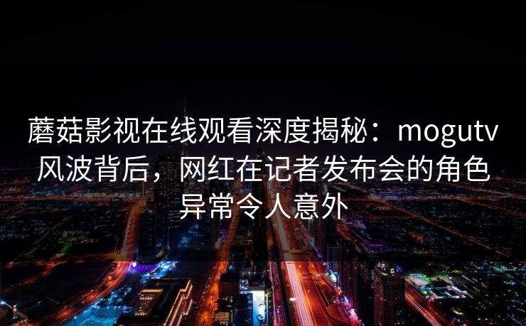 蘑菇影视在线观看深度揭秘：mogutv风波背后，网红在记者发布会的角色异常令人意外