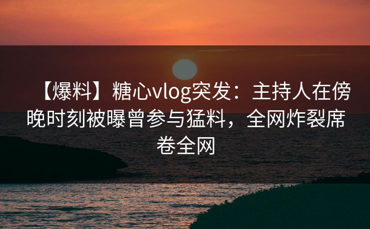 【爆料】糖心vlog突发：主持人在傍晚时刻被曝曾参与猛料，全网炸裂席卷全网