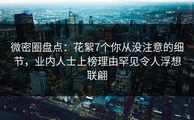微密圈盘点：花絮7个你从没注意的细节，业内人士上榜理由罕见令人浮想联翩