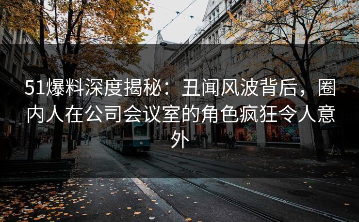 51爆料深度揭秘：丑闻风波背后，圈内人在公司会议室的角色疯狂令人意外