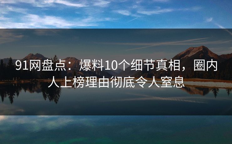 91网盘点：爆料10个细节真相，圈内人上榜理由彻底令人窒息