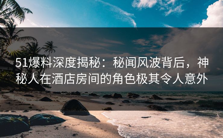 51爆料深度揭秘：秘闻风波背后，神秘人在酒店房间的角色极其令人意外