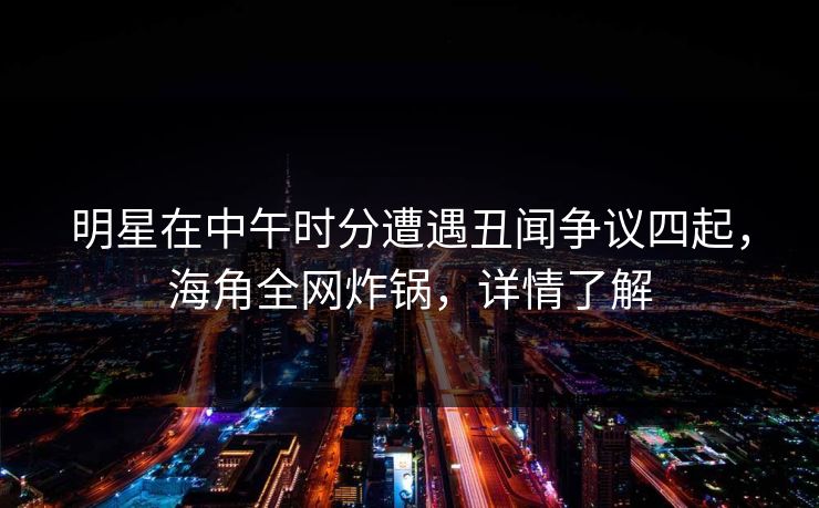 明星在中午时分遭遇丑闻争议四起，海角全网炸锅，详情了解