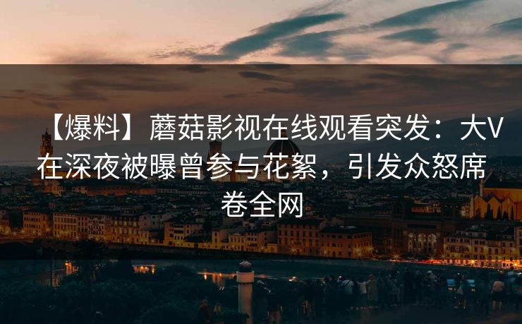 【爆料】蘑菇影视在线观看突发：大V在深夜被曝曾参与花絮，引发众怒席卷全网