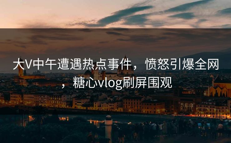 大V中午遭遇热点事件，愤怒引爆全网，糖心vlog刷屏围观