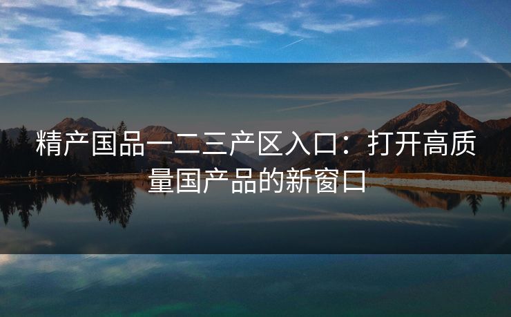 精产国品一二三产区入口：打开高质量国产品的新窗口