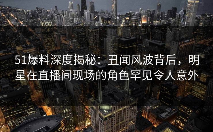 51爆料深度揭秘：丑闻风波背后，明星在直播间现场的角色罕见令人意外