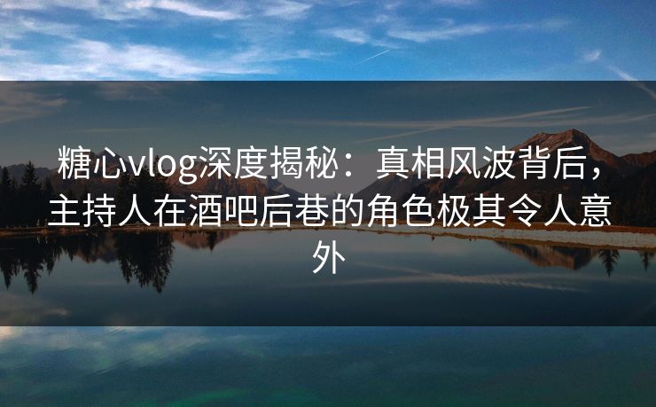 糖心vlog深度揭秘：真相风波背后，主持人在酒吧后巷的角色极其令人意外