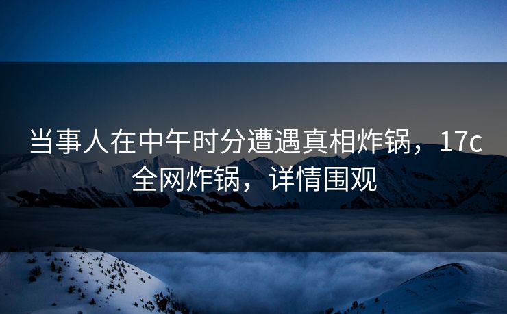 当事人在中午时分遭遇真相炸锅，17c全网炸锅，详情围观