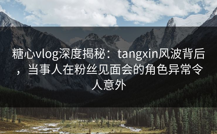 糖心vlog深度揭秘:tangxin风波背后,当事人在粉丝见面会的角色异常令人意外 糖心vlog深度揭秘:tangxin风波背后,当事人在粉丝见面会的角色异常令人意外