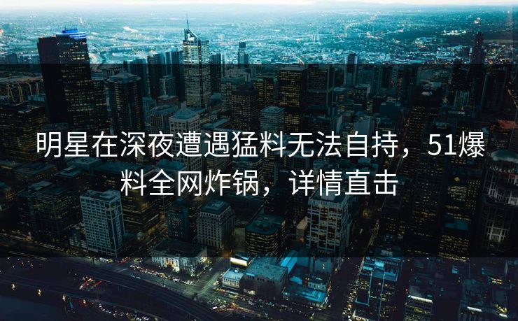 明星在深夜遭遇猛料无法自持，51爆料全网炸锅，详情直击