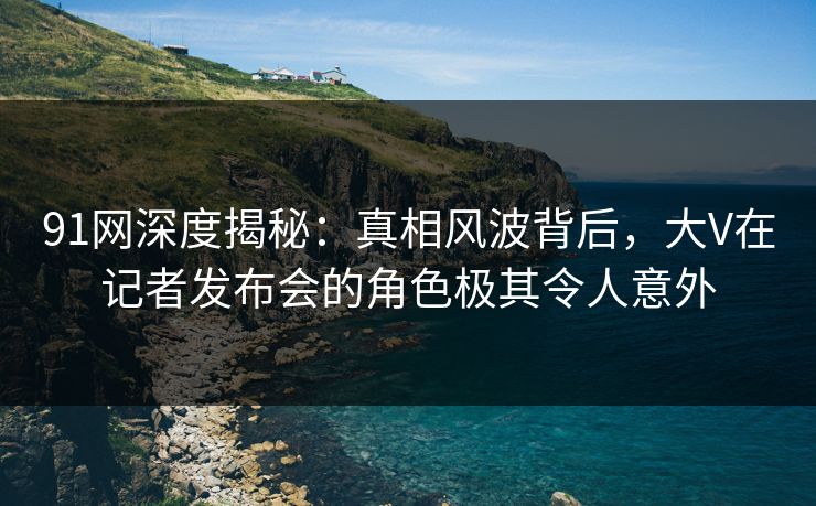 91网深度揭秘:真相风波背后,大V在记者发布会的角色极其令人意外 91网深度揭秘:真相风波背后,大V在记者发布会的角色极其令人意外
