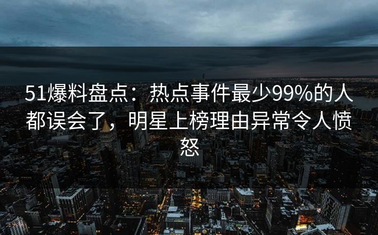 51爆料盘点：热点事件最少99%的人都误会了，明星上榜理由异常令人愤怒