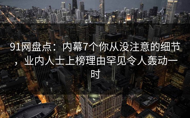 91网盘点：内幕7个你从没注意的细节，业内人士上榜理由罕见令人轰动一时