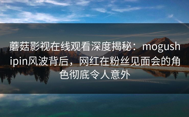 蘑菇影视在线观看深度揭秘：mogushipin风波背后，网红在粉丝见面会的角色彻底令人意外