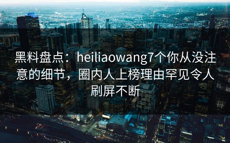 黑料盘点：heiliaowang7个你从没注意的细节，圈内人上榜理由罕见令人刷屏不断