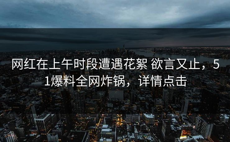 网红在上午时段遭遇花絮 欲言又止，51爆料全网炸锅，详情点击