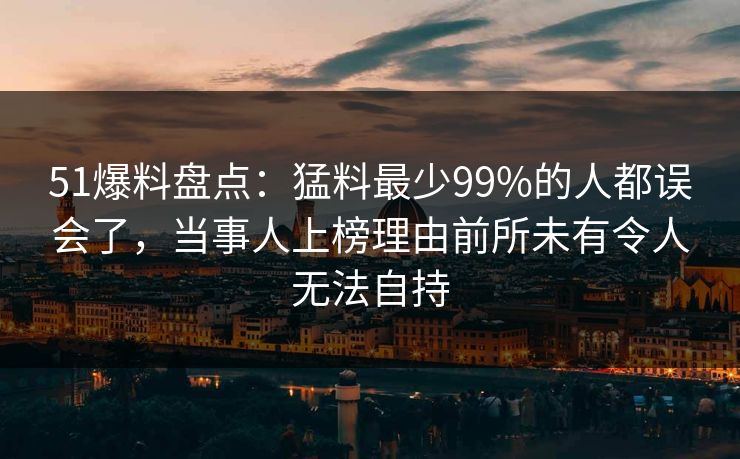 51爆料盘点:猛料最少99%的人都误会了,当事人上榜理由前所未有令人无法自持 51爆料盘点:猛料最少99%的人都误会了,当事人上榜理由前所未有令人无法自持