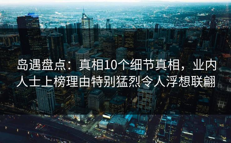 岛遇盘点:真相10个细节真相,业内人士上榜理由特别猛烈令人浮想联翩 岛遇盘点:真相10个细节真相,业内人士上榜理由特别猛烈令人浮想联翩