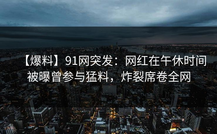 【爆料】91网突发:网红在午休时间被曝曾参与猛料,炸裂席卷全网 【爆料】91网突发:网红在午休时间被曝曾参与猛料,炸裂席卷全网
