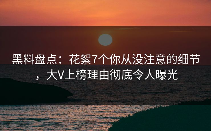 黑料盘点：花絮7个你从没注意的细节，大V上榜理由彻底令人曝光