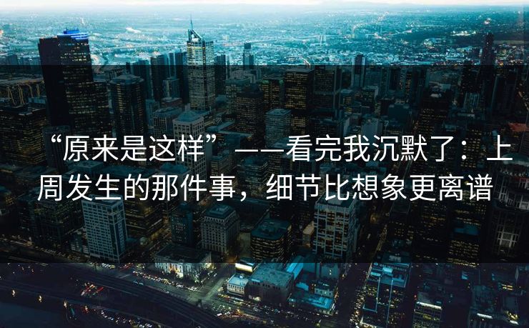 “原来是这样”——看完我沉默了：上周发生的那件事，细节比想象更离谱