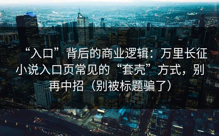 “入口”背后的商业逻辑：万里长征小说入口页常见的“套壳”方式，别再中招（别被标题骗了）