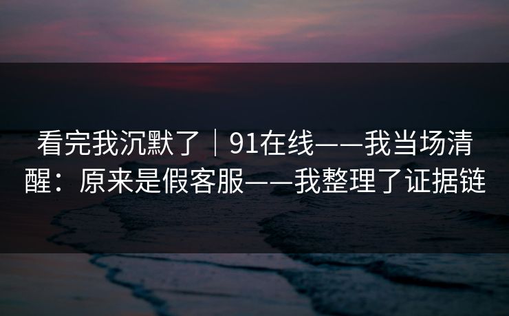 看完我沉默了｜91在线——我当场清醒：原来是假客服——我整理了证据链