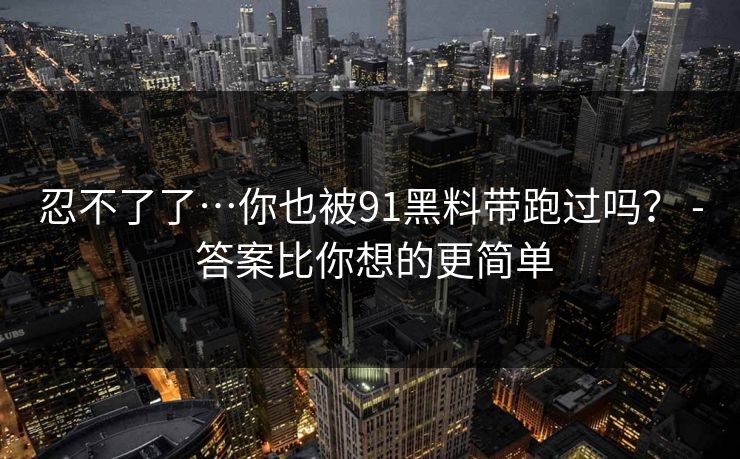 忍不了了…你也被91黑料带跑过吗？ - 答案比你想的更简单