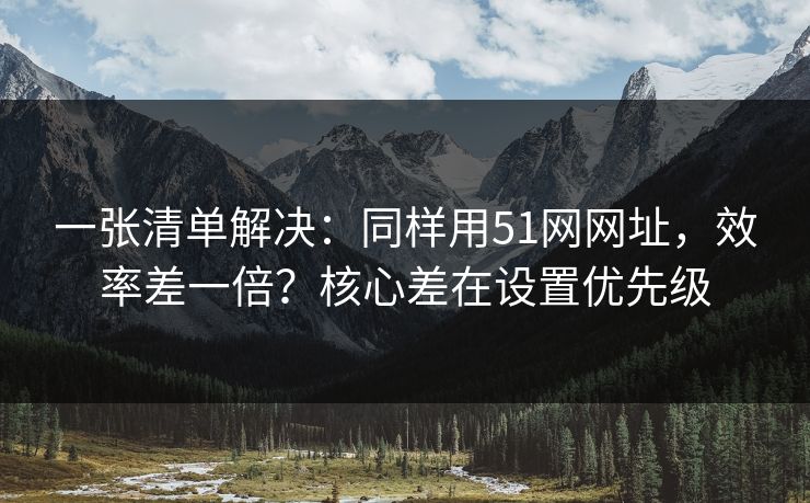 一张清单解决：同样用51网网址，效率差一倍？核心差在设置优先级