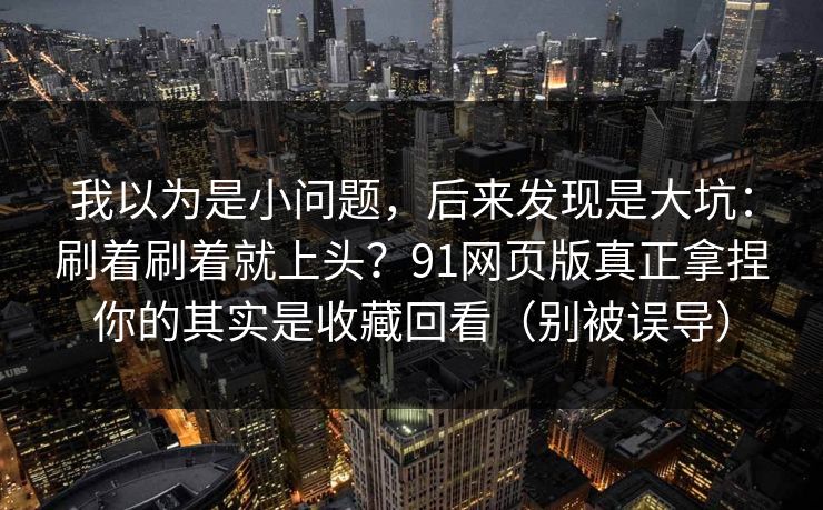 我以为是小问题,后来发现是大坑:刷着刷着就上头?91网页版真正拿捏你的其实是收藏回看(别被误导) 我以为是小问题,后来发现是大坑:刷着刷着就上头?91网页版真正拿捏你的其实是收藏回看(别被误导)