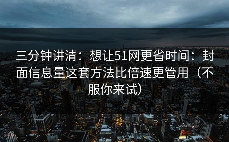 三分钟讲清：想让51网更省时间：封面信息量这套方法比倍速更管用（不服你来试）